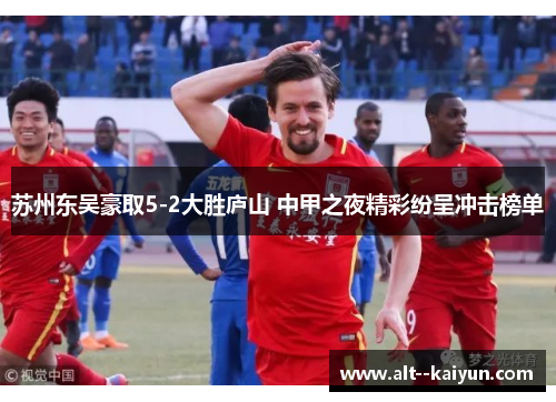 苏州东吴豪取5-2大胜庐山 中甲之夜精彩纷呈冲击榜单 苏州东吴豪取5-2大胜庐山 中甲之夜精彩纷呈冲击榜单