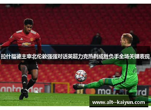拉什福德主宰北伦敦强强对话英超力克热刺成胜负手全场关键表现
