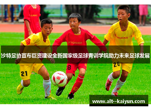 沙特足协宣布巨资建设全新国家级足球青训学院助力未来足球发展